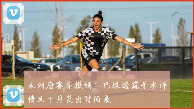 米利唐赛季报销？巴媒透露手术详情及十月复出时间表