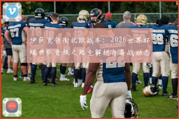 伊萨克领衔北欧战车:2026世界杯瑞典队晋级之路全解析与备战动态