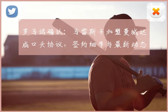 罗马诺确认：马雷斯卡加盟曼城达成口头协议，签约细节与最新动态解析