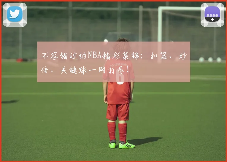 不容错过的NBA精彩集锦：扣篮、妙传、关键球一网打尽！