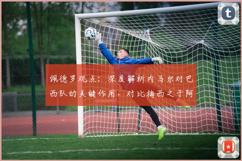 佩德罗观点:深度解析内马尔对巴西队的关键作用,对比梅西之于阿根廷