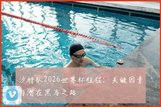 沙特队2026世界杯征程:关键因素与潜在黑马之路